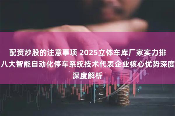 配资炒股的注意事项 2025立体车库厂家实力排行：八大智能自动化停车系统技术代表企业核心优势深度解析