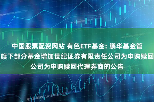 中国股票配资网站 有色ETF基金: 鹏华基金管理有限公司关于旗下部分基金增加世纪证券有限责任公司为申购赎回代理券商的公告