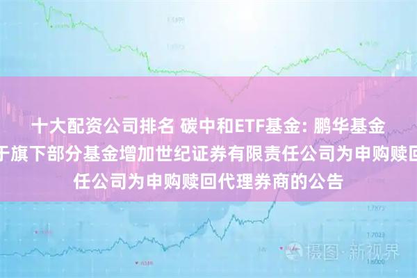 十大配资公司排名 碳中和ETF基金: 鹏华基金管理有限公司关于旗下部分基金增加世纪证券有限责任公司为申购赎回代理券商的公告