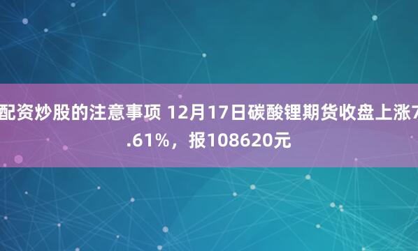 配资炒股的注意事项 12月17日碳酸锂期货收盘上涨7.61%，报108620元