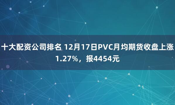 十大配资公司排名 12月17日PVC月均期货收盘上涨1.27%，报4454元