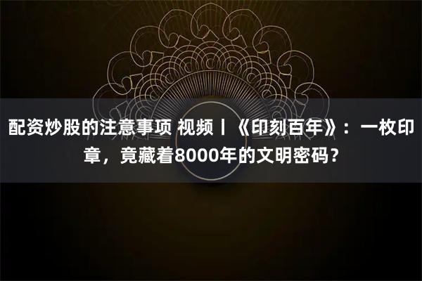 配资炒股的注意事项 视频丨《印刻百年》：一枚印章，竟藏着8000年的文明密码？