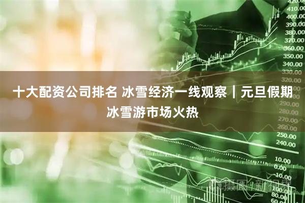 十大配资公司排名 冰雪经济一线观察｜元旦假期冰雪游市场火热