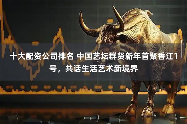 十大配资公司排名 中国艺坛群贤新年首聚香江1号，共话生活艺术新境界