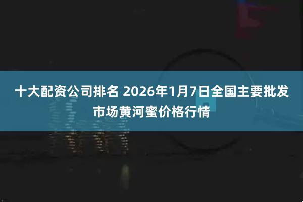十大配资公司排名 2026年1月7日全国主要批发市场黄河蜜价格行情