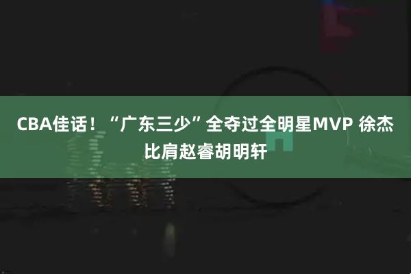 CBA佳话！“广东三少”全夺过全明星MVP 徐杰比肩赵睿胡明轩