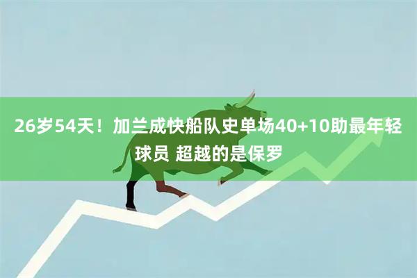 26岁54天！加兰成快船队史单场40+10助最年轻球员 超越的是保罗
