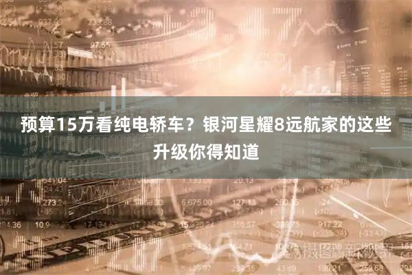 预算15万看纯电轿车？银河星耀8远航家的这些升级你得知道
