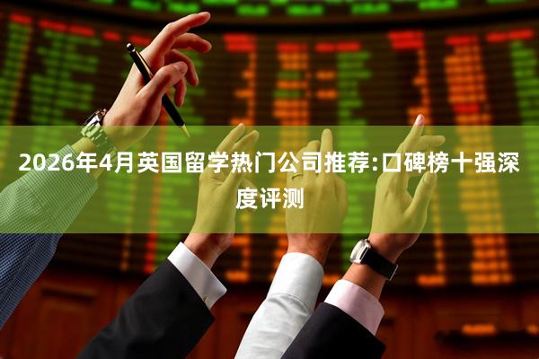 2026年4月英国留学热门公司推荐:口碑榜十强深度评测