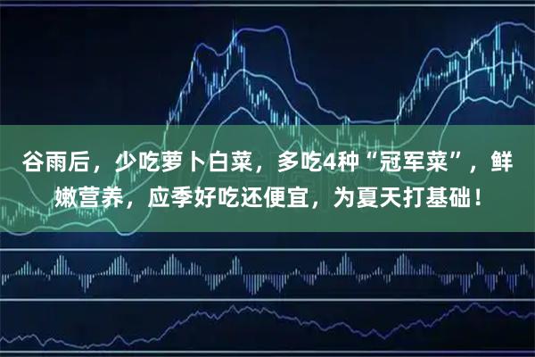 谷雨后，少吃萝卜白菜，多吃4种“冠军菜”，鲜嫩营养，应季好吃还便宜，为夏天打基础！