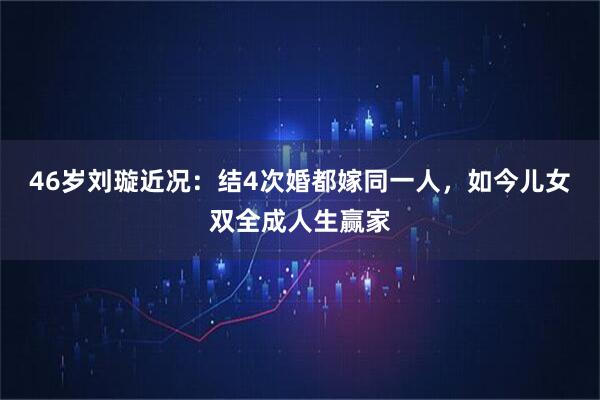 46岁刘璇近况：结4次婚都嫁同一人，如今儿女双全成人生赢家