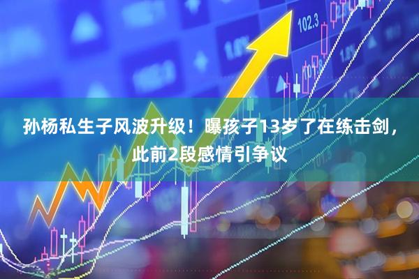 孙杨私生子风波升级！曝孩子13岁了在练击剑，此前2段感情引争议