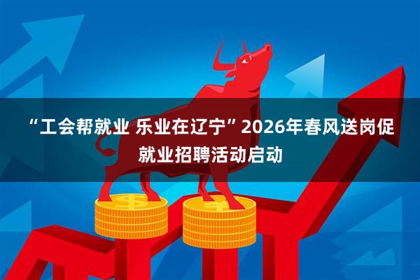 “工会帮就业 乐业在辽宁”2026年春风送岗促就业招聘活动启动